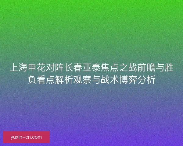 上海申花对阵长春亚泰焦点之战前瞻与胜负看点解析观察与战术博弈分析