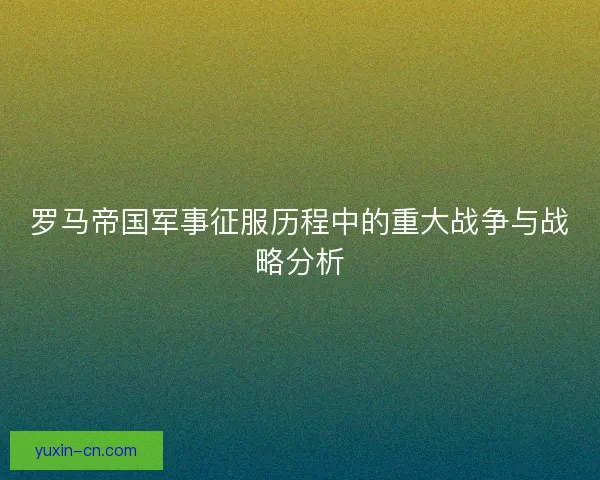 罗马帝国军事征服历程中的重大战争与战略分析