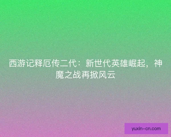 西游记释厄传二代：新世代英雄崛起，神魔之战再掀风云