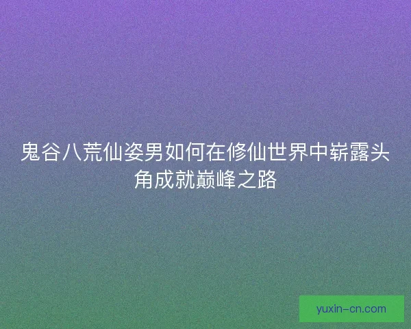 鬼谷八荒仙姿男如何在修仙世界中崭露头角成就巅峰之路