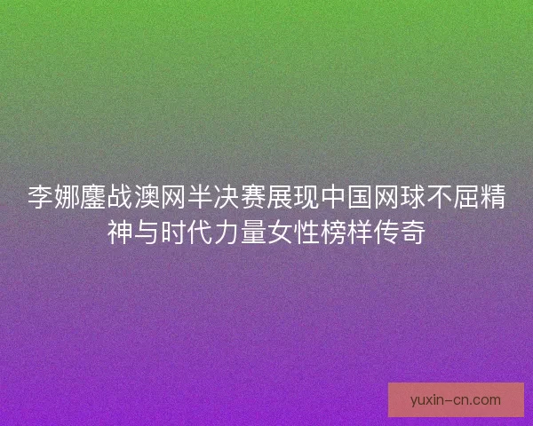 李娜鏖战澳网半决赛展现中国网球不屈精神与时代力量女性榜样传奇