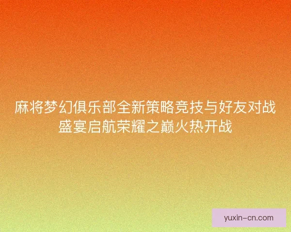 麻将梦幻俱乐部全新策略竞技与好友对战盛宴启航荣耀之巅火热开战