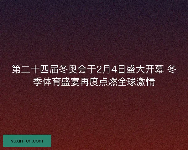 第二十四届冬奥会于2月4日盛大开幕 冬季体育盛宴再度点燃全球激情