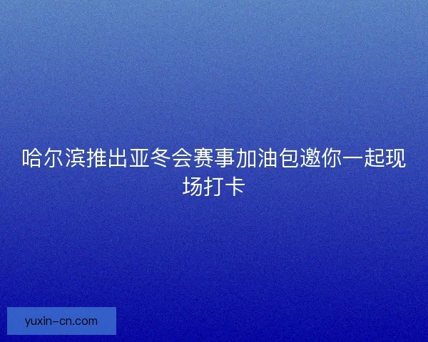哈尔滨推出亚冬会赛事加油包邀你一起现场打卡