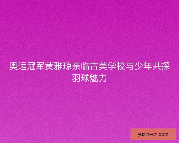 奥运冠军黄雅琼亲临古美学校与少年共探羽球魅力