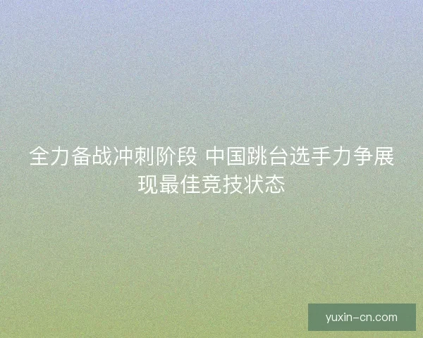 全力备战冲刺阶段 中国跳台选手力争展现最佳竞技状态