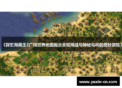 《探索海商王2广阔世界地图揭示未知海域与神秘岛屿的奇妙冒险》